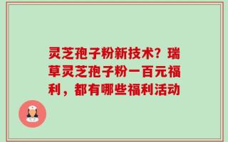 灵芝孢子粉新技术？瑞草灵芝孢子粉一百元福利，都有哪些福利活动