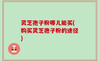 灵芝孢子粉哪儿能买(购买灵芝孢子粉的途径)