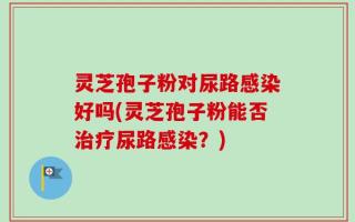 灵芝孢子粉对尿路感染好吗(灵芝孢子粉能否治疗尿路感染？)