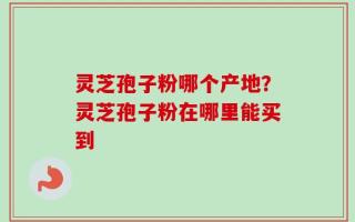 灵芝孢子粉哪个产地？灵芝孢子粉在哪里能买到