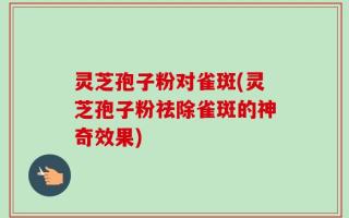 灵芝孢子粉对雀斑(灵芝孢子粉祛除雀斑的神奇效果)