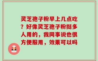 灵芝孢子粉早上几点吃？好像灵芝孢子粉挺多人用的，我同事说也很方便服用，效果可以吗