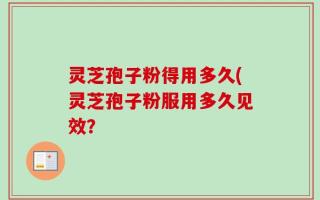 灵芝孢子粉得用多久(灵芝孢子粉服用多久见效？