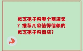 灵芝孢子粉哪个商店卖？推荐几家值得信赖的灵芝孢子粉商店？
