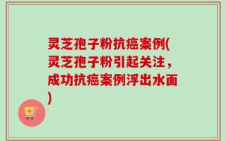 灵芝孢子粉抗癌案例(灵芝孢子粉引起关注，成功抗癌案例浮出水面)