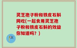 灵芝孢子粉和铁皮石斛同吃(一起食用灵芝孢子粉和铁皮石斛的效益你知道吗？)