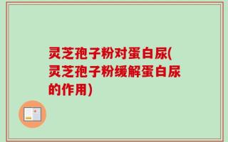 灵芝孢子粉对蛋白尿(灵芝孢子粉缓解蛋白尿的作用)