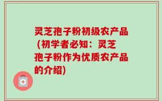 灵芝孢子粉初级农产品 (初学者必知：灵芝孢子粉作为优质农产品的介绍)