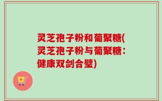 灵芝孢子粉和葡聚糖(灵芝孢子粉与葡聚糖：健康双剑合璧)