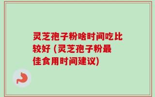 灵芝孢子粉啥时间吃比较好 (灵芝孢子粉最佳食用时间建议)