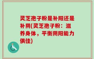 灵芝孢子粉是补阳还是补阴(灵芝孢子粉：滋养身体，平衡阴阳能力俱佳)