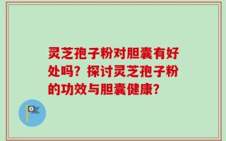 灵芝孢子粉对胆囊有好处吗？探讨灵芝孢子粉的功效与胆囊健康？