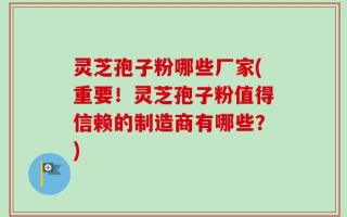 灵芝孢子粉哪些厂家(重要！灵芝孢子粉值得信赖的制造商有哪些？)