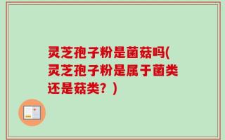 灵芝孢子粉是菌菇吗(灵芝孢子粉是属于菌类还是菇类？)