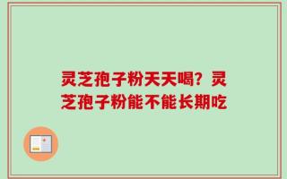 灵芝孢子粉天天喝？灵芝孢子粉能不能长期吃