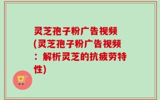 灵芝孢子粉广告视频 (灵芝孢子粉广告视频：解析灵芝的抗疲劳特性)