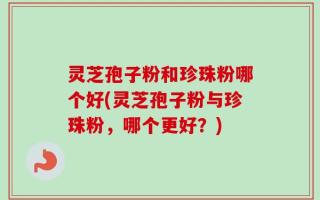 灵芝孢子粉和珍珠粉哪个好(灵芝孢子粉与珍珠粉，哪个更好？)