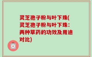 灵芝孢子粉与叶下珠(灵芝孢子粉与叶下珠：两种草药的功效及用途对比)