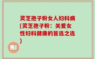 灵芝孢子粉女人妇科病(灵芝孢子粉：关爱女性妇科健康的首选之选)