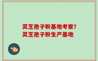 灵芝孢子粉基地考察？灵芝孢子粉生产基地