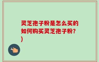 灵芝孢子粉是怎么买的如何购买灵芝孢子粉？)
