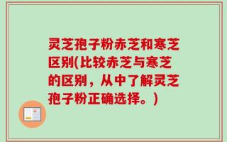 灵芝孢子粉赤芝和寒芝区别(比较赤芝与寒芝的区别，从中了解灵芝孢子粉正确选择。)