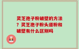 灵芝孢子粉破壁的方法？灵芝孢子粉头道粉和破壁有什么区别吗