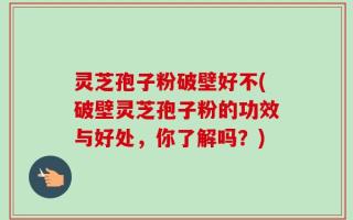 灵芝孢子粉破壁好不(破壁灵芝孢子粉的功效与好处，你了解吗？)