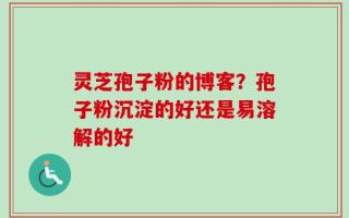 灵芝孢子粉的博客？孢子粉沉淀的好还是易溶解的好