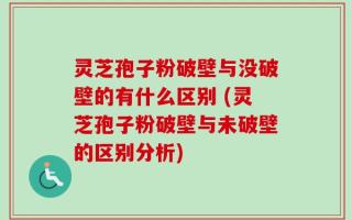灵芝孢子粉破壁与没破壁的有什么区别 (灵芝孢子粉破壁与未破壁的区别分析)