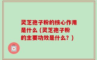 灵芝孢子粉的核心作用是什么 (灵芝孢子粉的主要功效是什么？)
