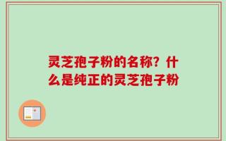 灵芝孢子粉的名称？什么是纯正的灵芝孢子粉