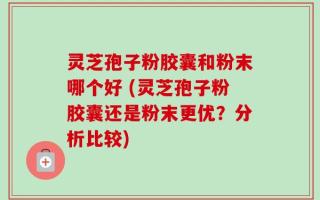 灵芝孢子粉胶囊和粉末哪个好 (灵芝孢子粉胶囊还是粉末更优？分析比较)