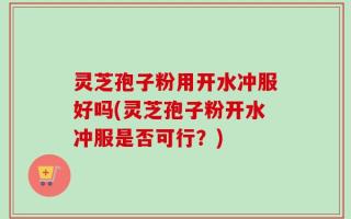 灵芝孢子粉用开水冲服好吗(灵芝孢子粉开水冲服是否可行？)