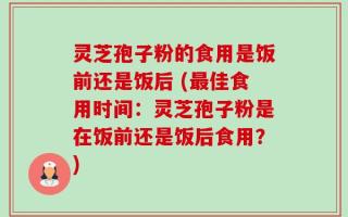 灵芝孢子粉的食用是饭前还是饭后 (最佳食用时间：灵芝孢子粉是在饭前还是饭后食用？)
