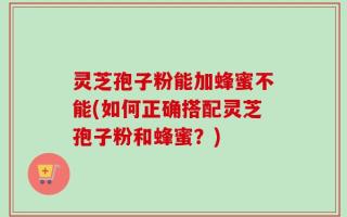 灵芝孢子粉能加蜂蜜不能(如何正确搭配灵芝孢子粉和蜂蜜？)