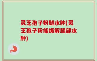 灵芝孢子粉腿水肿(灵芝孢子粉能缓解腿部水肿)