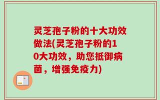 灵芝孢子粉的十大功效做法(灵芝孢子粉的10大功效，助您抵御病菌，增强免疫力)