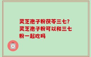 灵芝孢子粉茯苓三七？灵芝孢子粉可以和三七粉一起吃吗