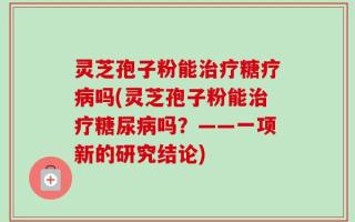 灵芝孢子粉能治疗糖疗病吗(灵芝孢子粉能治疗糖尿病吗？——一项新的研究结论)