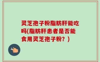 灵芝孢子粉脂肪肝能吃吗(脂肪肝患者是否能食用灵芝孢子粉？)