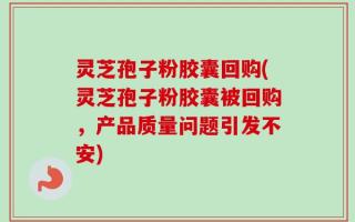灵芝孢子粉胶囊回购(灵芝孢子粉胶囊被回购，产品质量问题引发不安)