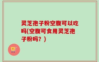 灵芝孢子粉空腹可以吃吗(空腹可食用灵芝孢子粉吗？)
