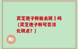 灵芝孢子粉能去斑奌吗 (灵芝孢子粉可否淡化斑点？)