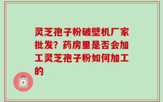 灵芝孢子粉破壁机厂家批发？药房里是否会加工灵芝孢子粉如何加工的