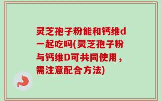 灵芝孢子粉能和钙维d一起吃吗(灵芝孢子粉与钙维D可共同使用，需注意配合方法)