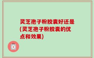 灵芝孢子粉胶囊好还是(灵芝孢子粉胶囊的优点和效果)