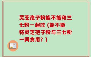 灵芝孢子粉能不能和三七粉一起吃 (能不能将灵芝孢子粉与三七粉一同食用？)