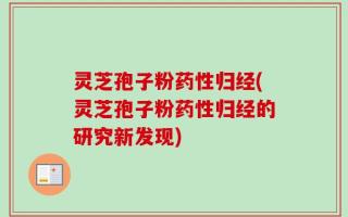 灵芝孢子粉药性归经(灵芝孢子粉药性归经的研究新发现)