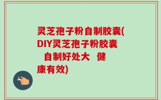 灵芝孢子粉自制胶囊(DIY灵芝孢子粉胶囊  自制好处大  健康有效)